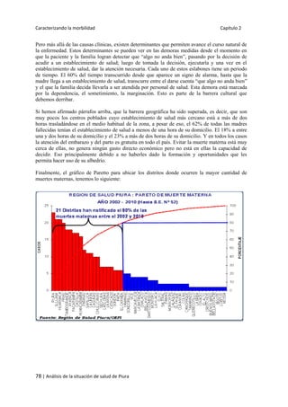 Caracterizando la morbilidad Capítulo 2
78 | Análisis de la situación de salud de Piura
Pero más allá de las causas clínicas, existen determinantes que permiten avance el curso natural de
la enfermedad. Estos determinantes se pueden ver en las demoras medidas desde el momento en
que la paciente y la familia logran detectar que “algo no anda bien”, pasando por la decisión de
acudir a un establecimiento de salud; luego de tomada la decisión, ejecutarla y una vez en el
establecimiento de salud, dar la atención necesaria. Cada uno de estos eslabones tiene un periodo
de tiempo. El 60% del tiempo transcurrido desde que aparece un signo de alarma, hasta que la
madre llega a un establecimiento de salud, transcurre entre el darse cuenta “que algo no anda bien”
y el que la familia decida llevarla a ser atendida por personal de salud. Esta demora está marcada
por la dependencia, el sometimiento, la marginación. Esto es parte de la barrera cultural que
debemos derribar.
Si hemos afirmado párrafos arriba, que la barrera geográfica ha sido superada, es decir, que son
muy pocos los centros poblados cuyo establecimiento de salud más cercano está a más de dos
horas trasladándose en el medio habitual de la zona, a pesar de eso, el 62% de todas las madres
fallecidas tenían el establecimiento de salud a menos de una hora de su domicilio. El 18% a entre
una y dos horas de su domicilio y el 23% a más de dos horas de su domicilio. Y en todos los casos
la atención del embarazo y del parto es gratuita en todo el país. Evitar la muerte materna está muy
cerca de ellas, no genera ningún gasto directo económico pero no está en ellas la capacidad de
decidir. Eso principalmente debido a no haberles dado la formación y oportunidades que les
permita hacer uso de su albedrío.
Finalmente, el gráfico de Paretto para ubicar los distritos donde ocurren la mayor cantidad de
muertes maternas, tenemos lo siguiente:
 