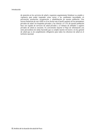 Introducción
8| Análisis de la situación de salud de Piura
de atención en los servicios de salud y requieren urgentemente fortalecer su estudio y
vigilancia para poder responder como sector a las cambiantes necesidades en
prevención, promoción, recuperación y rehabilitación de nuestra población. Una
tercera limitación de este ASIS es el no incluir aún el perfil sanitario de los prestadores
privados de salud: los hospitales privados y las clínicas: el 5.2% de nuestra población
hace uso regular de servicios de salud privados y el número de afiliados a seguros
privados de salud es creciente. Es conveniente mejorar el flujo de información con
estos proveedores de salud, haciendo que se cumpla nuestro rol rector y la ley general
de salud que es de cumplimiento obligatorio para todos los efectores de salud en el
territorio nacional.
 