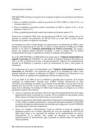 Caracterizando la morbilidad Capítulo 2
80 | Análisis de la situación de salud de Piura
ONUSIDA/OMS clasifican a los paises en tres categorías respecto a sus prevalencias de infección
VIH/SIDA.
 Países en epidemia incipiente cuando la prevalencia de VIH en HSH es menor al 5% y en
Gestantes menor al 1%.
 Países en epidemia concentrada cuando la prevalencia en HSH es superior al 5% y en las
gestantes es menor al 1%,
 Países en epidemia generalizada cuando la prevalencia en Gestantes supera al 1%.
Nuestro país en población HSH, tiene una prevalencia de VIH de 13.9%; mientras que en las
gestantes se encontró una prevalencia de VIH de 0.23% en el año 2008. Es decir, estamos
incluidos en los países con epidemia concentrada.
Las estrategias en el País y nuestra Región, son adecuaciones a las indicaciones de OMS, y estan
basadas en la experiencia de los años 80’ en África: el fondo global de la OMS para el SIDA
difundió en los países la “Vigilancia Epidemiológica de Primera Generación” que ayudó a
generar una respuesta pública, planificar actividades y medir su impacto. Pero no medían
comportamientos de riesgo ni explicaban los cambios en subgrupos de la población.
En el año 2000 ONUSIDA y la OMS publican las pautas para la “Vigilancia Epidemiológica de
Segunda Generación del VIH/SIDA”, la cual incluye la Vigilancia Biológica (Prevalencia de
VIH y de ITS en poblaciones de baja y elevada prevalencia), Vigilancia de comportamientos
Sexuales de la Población y Vigilancia a través de notificaciones de casos y otras fuentes de
información.
Los componentes de lo que se ha denominado como “Vigilancia Epidemiológica de Tercera
Generación del VIH/SIDA”, son evaluación más precisa de la mortalidad por SIDA, como
principal indicador de impacto, la adherencia al TARGA, la Vigilancia de la Resistencia a los
Antirretrovirales y la vigilancia de los genotipos de VIH que circulan en el País.
Y es que desde el alo 2006 en que se estableció la gratuidad para el paciente, de la terapia
combinada de antiretrovirales, conocida como TARGA (Terapia Antiretroviral de Gran
Actividad), se ha producido un cambio en la evocuión de los infectados: son muy pocos los que
cambian de la fase de VIH a la fase de SIDA e incluso se ha llegado a niveles indetectables de
carga viral en infectados. Sin embargo el TARGA tiene limitaciones en la Región (y en el País)
que debemos superar. Ellas incluyen:
 Acceso sin monitoreo de anticuerpos CD4 ni de Carga Viral especialmente fuera de la capita
departamentall, donde, las pruebas no se realizan. Sin los resultados de estas pruebas, resulta
difícil conocer si la terapia está siendo exitosa o no en un paciente
 Acceso sin atención de enfermedades oportunistas. Ninguna de las enfermedades relacionadas
al VIH y SIDA se atienden gratuitamente, y una persona debe gastar alrededor de US$150.00
en pruebas de diagnóstico para descartar una meningitis por cryptococos o invertir US$290.00
para diagnosticar y tratar una toxoplasmosis.
 Acceso con Estigma y Discriminación. Luego de enfrentar el temor de compartir un
diagnóstico positivo con su familia, lapersonas que viven con infectados de VIH (PVVS)
deben hacer frente a las expresiones de maltratos en los establecimientos de salud o
discriminación en la atención. Aún cuando las denuncias se hayan reducido
significativamente, la discriminación sigue ocurriendo en atención dental, en atención de
mujeres gestantes.
 
