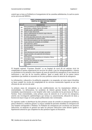 Caracterizando la morbilidad Capítulo 2
96 | Análisis de la situación de salud de Piura
control que se tiene en EsSalud en el otorgamiento de las consultas ambulatorias, lo cual no ocurre
en los servicios del MINSA.
El hospital regional “Cayetano Heredia” es un hospital de nivel III (el máximo nivel de
complejidad en nuestra organización de servicios de salud) y que las faringoamigdalitis y diarrea
se encuentren en los primeros cinco lugares de causa de atención de emergencia es una muestra de
ineficiencia y mal uso de los recursos públicos. Igual se puede decir de los partos únicos
espontáneos que también se encuentra en las cinco primeras causas de atención de emergencia.
La información y educación a la población asegurada y no asegurada, así como mayor disciplina
en hacer cumplir los niveles de complejidad de los servicios asistenciales lograrán un uso más
eficiente de este servicio de salud.
La primera causa de emergencia en este establecimiento son los traumatismos debidos a
externalidades. La delincuencia, los accidentes de tránsito generan heridos los cuales son
trasladados mayoritariamente a este hospital sobre todo si proceden de las provincias de Piura y
Sechura. Estas externalidades, como primera causa de atención en el servicio de emergencia,
amerita una investigación epidemiológica que incluya su caracterización, ubicación de áreas y
horarios de mayor riesgo así como grupos poblacionales más victimizados.
En siguiente cuadro se distribuyen las diez primeras causas de consulta en emergencia pediátrica,
gineco-obstétrica y medicina general. La mayor cantidad de pacientes atendidos en emergencia de
este hospital corresponden a Pediatría. En Pediatría las emergencias por excelencia son procesos
infecciosos; en medicina en general son tanto los procesos infecciosos como dolores agudos e
hipertensión arterial los que comparten los diez primeros lugares en frecuencia.
Grupo DIAGNÓSTICO N° %
281
Otros traumatismos de regiones especificadas y no
especificadas y múltiples regiones del cuerpo 3645 6.72
165 Faringitis aguda y agmidalitis aguda 3511 6.47
268 Fiebre de origen desconocido 3332 6.14
005 Diarrea y gastroenteritis de presunto origen infeccioso 2695 4.97
243 Parto único espontáneo 2582 4.76
270 Otr.síntom,sign,hallaz.anorm.clíni y lab,no clas.en otr.parte 2311 4.26
217 Otras enfermedades del sistema urinario 2271 4.19
167 Otras infecciones agudas de las vías respiratorias superiores 2139 3.94
299 Causas externas de mortalidad y de morbilidad 1896 3.50
267 Dolor abdominal y pélvico 1879 3.46
170 Bronquitis aguda y bronquiolitis aguda 1756 3.24
206 Otras dorsopatías 1508 2.78
145 Hipertensión esencial 1347 2.48
176 Asma 1191 2.20
199 Otras infecciones de la piel y del tejido subcutáneo 1073 1.98
294 Pesquisa prenatal y otra supervición del embarazo 1012 1.87
215 Litiasis urinaria 964 1.78
032
Otras fiebres virales transmitidas por artrópodos y fiebres
hemorrágicas virales 831 1.53
125 Migraña y otros síndromes de cefalea 681 1.26
186 Enfermedades del apéndice 621 1.15
Otras causas 16983 31.32
Total 54228 100.00
PERFIL EPIDEMIOLOGICO DE EMERGENCIA
HOSPITAL III JOSE CAYETANO HEREDIA
AÑO 2010
 