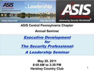 ASIS Central Pennsylvania Chapter
         Annual Seminar

 Executive Development
           for
The Security Professional:
  A Leadership Seminar

          May 20, 2011
       8:00 AM to 3:30 PM
      Hershey Country Club          1
 