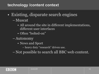 technology /content context Existing, disparate search engines Muscat All around the site in different implementations, different user interfaces Often “bolted-on” Autonomy  News and Sport heavy duty “research” driven use. Not possible to search all BBC web content. 