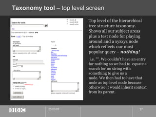 Taxonomy tool  – top level screen Top level of the hierarchical tree structure taxonomy. Shows all our subject areas plus a test node for playing around and a xyzxyz node which reflects our most popular query –  nothing! i.e. "". We couldn't have an entry for nothing so we had to  equate a search for no string with something to give us a  node. We then had to have that node as top level node because  otherwise it would inherit context from its parent. 