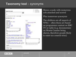 Taxonomy tool  – synonyms Shows a node with numerous urls attached and scored Plus numerous synonyms The children are all aspects of WW2 – often these are based on programme content on BBC TV or radio (e.g. documentary on Monte Cassino being shown, therefore people likely to enter as a search term) 