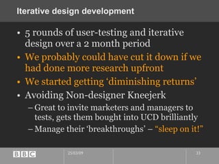 Iterative design development 5 rounds of user-testing and iterative design over a 2 month period We probably could have cut it down if we had done more research upfront We started getting ‘diminishing returns’ Avoiding Non-designer Kneejerk Great to invite marketers and managers to tests, gets them bought into UCD brilliantly Manage their ‘breakthroughs’ –  “sleep on it!” 