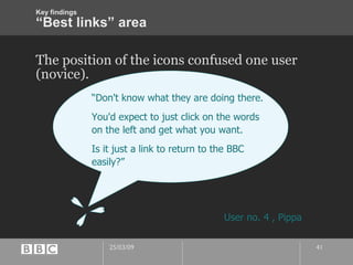 “Best links” area The position of the icons confused one user (novice).  “ Don't know what they are doing there. You'd expect to just click on the words on the left and get what you want. Is it just a link to return to the BBC easily?” User no. 4 , Pippa Key findings 