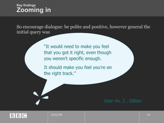 Zooming in So encourage dialogue: be polite and positive, however general the initial query was “ It would need to make you feel that you got it right, even though you weren't specific enough. It should make you feel you're on the right track.” User no. 2 , Gillian Key findings 