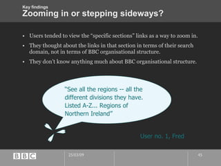 Zooming in or stepping sideways? Users tended to view the “specific sections” links as a way to zoom in. They thought about the links in that section in terms of their search domain, not in terms of BBC organisational structure. They don’t know anything much about BBC organisational structure. “ See all the regions -- all the different divisions they have. Listed A-Z... Regions of Northern Ireland” User no. 1, Fred Key findings 