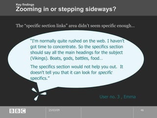 Zooming in or stepping sideways? The “specific section links” area didn’t seem specific enough… “ I'm normally quite rushed on the web. I haven't got time to concentrate. So the specifics section should say all the main headings for the subject (Vikings). Boats, gods, battles, food… The specifics section would not help you out.  It doesn't tell you that it can look for  specific  specifics.” User no. 3 , Emma Key findings 