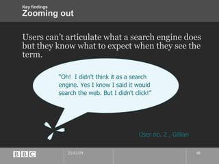 Zooming out Users can’t articulate what a search engine does but they know what to expect when they see the term. “ Oh!  I didn't think it as a search engine. Yes I know I said it would search the web. But I didn't click!” User no. 2 , Gillian Key findings 