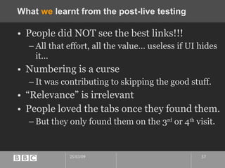 What  we  learnt from the post-live testing People did NOT see the best links!!! All that effort, all the value… useless if UI hides it… Numbering is a curse It was contributing to skipping the good stuff. “Relevance” is irrelevant People loved the tabs once they found them. But they only found them on the 3 rd  or 4 th  visit. 
