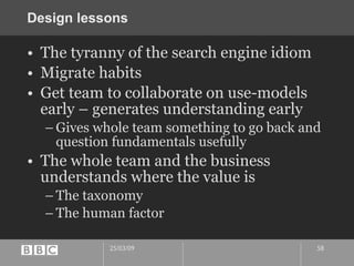 Design lessons The tyranny of the search engine idiom Migrate habits Get team to collaborate on use-models early – generates understanding early Gives whole team something to go back and question fundamentals usefully The whole team and the business understands where the value is The taxonomy The human factor 
