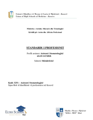 Ministria e Arsimit, Shkencës dhe Teknologjisë
Këshilli për Arsim dhe Aftësim Profesional
STANDARDI I PROFESIONIT
Profili arsimor: Asistent i Stomatologjisë
niveli 4-të KKK
Sektori: Shëndetësisë
Kodi: 3251 - Asistent i Stomatologjisë
Sipas librit të klasifikimit të profesioneve në Kosovë
 