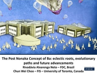 The Post Nonaka Concept of Ba: eclectic roots, evolutionary
paths and future advancements
Rivadávia Alvarenga Neto – FDC, Brazil
Chun Wei Choo – FIS – University of Toronto, Canada
 