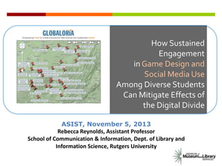 How Sustained
Engagement
in Game Design and
Social Media Use
Among Diverse Students
Can Mitigate Effects of
the Digital Divide
ASIST, November 5, 2013
Rebecca Reynolds, Assistant Professor
School of Communication & Information, Dept. of Library and
Information Science, Rutgers University

 
