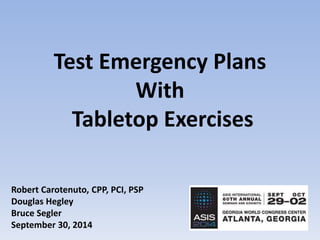 Test Emergency Plans 
With 
Tabletop Exercises 
Robert Carotenuto, CPP, PCI, PSP 
Douglas Hegley 
Bruce Segler 
September 30, 2014 
 
