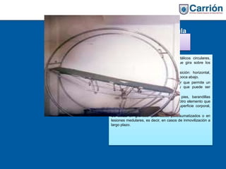 Cama electrocircula
r
Está formada por dos armazones metálicos circulares,
unidos entre sí por un plano rígido que gira sobre los
anteriores.
La cama puede adoptar cualquier posición: horizontal,
vertical, inclinada en todos los ángulos y boca abajo.
Además, está provista de un interruptor que permite un
movimiento lento en sentido circular y que puede ser
manejado por el propio paciente.
Pueden acoplarse soportes para los pies, barandillas
laterales, cintas de sujeción y cualquier otro elemento que
facilite los cambios de presión en la superficie corporal,
evitando así las úlceras por presión.
Se utiliza en grandes quemados, politraumatizados o en
lesiones medulares, es decir, en casos de inmovilización a
largo plazo.
 