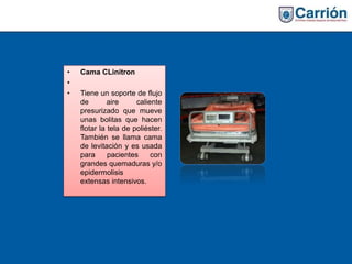 • Cama CLinitron
•
• Tiene un soporte de flujo
de aire caliente
presurizado que mueve
unas bolitas que hacen
flotar la tela de poliéster.
También se llama cama
de levitación y es usada
para pacientes con
grandes quemaduras y/o
epidermolisis
extensas intensivos.
 
