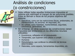 Análisis de condiciones  (o constricciones) Debe reflejar todas aquellas limitaciones impuestas al sistema que restringen el margen de las soluciones posibles. Estas se derivan a veces de los propios objetivos del sistema:  Operativas, como son las restricciones físicas, ambientales, de mantenimiento, de personal, de seguridad, etc.  De calidad, como fiabilidad, mantenibilidad, seguridad, convivencia, generalidad, etc.  Sin embargo, en otras ocasiones las constricciones vienen impuestas por limitaciones en los diferentes recursos utilizables:  Económicos, reflejados en un presupuesto Temporales, que suponen unos plazos a cumplir Humanos Metodológicos, que conllevan la utilización de técnicas determinadas Materiales, como espacio, herramientas disponibles, etc.  