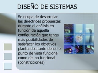 DISEÑO DE SISTEMAS  Se ocupa de desarrollar las directrices propuestas durante el análisis en función de aquella configuración que tenga más posibilidades de satisfacer los objetivos planteados tanto desde el punto de vista funcional como del no funcional (constricciones)   
