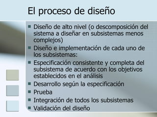 El proceso de diseño Diseño de alto nivel (o descomposición del sistema a diseñar en subsistemas menos complejos) Diseño e implementación de cada uno de los subsistemas:  Especificación consistente y completa del subsistema de acuerdo con los objetivos establecidos en el análisis Desarrollo según la especificación Prueba Integración de todos los subsistemas Validación del diseño 