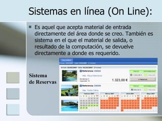Sistemas en línea (On Line): Es aquel que acepta material de entrada directamente del área donde se creo. También es sistema en el que el material de salida, o resultado de la computación, se devuelve directamente a donde es requerido.  Sistema  de Reservas 