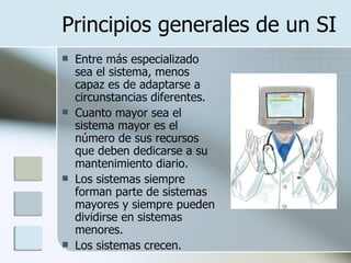 Principios generales de un SI Entre más especializado sea el sistema, menos capaz es de adaptarse a circunstancias diferentes.  Cuanto mayor sea el sistema mayor es el número de sus recursos que deben dedicarse a su mantenimiento diario.  Los sistemas siempre forman parte de sistemas mayores y siempre pueden dividirse en sistemas menores.  Los sistemas crecen.  