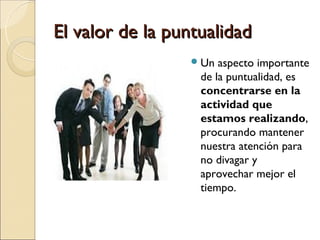 El valor de la puntualidad
                  Un  aspecto importante
                   de la puntualidad, es
                   concentrarse en la
                   actividad que
                   estamos realizando,
                   procurando mantener
                   nuestra atención para
                   no divagar y
                   aprovechar mejor el
                   tiempo.
 