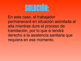 En este caso, el trabajador permanecerá en situación asimilada al alta mientras dure el proceso de tramitación, por lo que si tendrá derecho a la asistencia sanitaria que requiera en ese momento. SOLUCIÓN: 