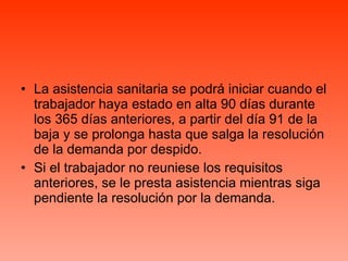La asistencia sanitaria se podrá iniciar cuando el trabajador haya estado en alta 90 días durante los 365 días anteriores, a partir del día 91 de la baja y se prolonga hasta que salga la resolución de la demanda por despido. Si el trabajador no reuniese los requisitos anteriores, se le presta asistencia mientras siga pendiente la resolución por la demanda. 