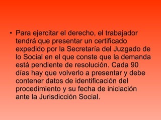 Para ejercitar el derecho, el trabajador tendrá que presentar un certificado expedido por la Secretaría del Juzgado de lo Social en el que conste que la demanda está pendiente de resolución. Cada 90 días hay que volverlo a presentar y debe contener datos de identificación del procedimiento y su fecha de iniciación ante la Jurisdicción Social. 