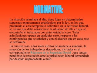 La situación asimilada al alta, tiene lugar en determinados supuestos expresamente establecidos por la ley, en los que, producido el cese temporal o definitivo en la actividad laboral, se estima que debe conservarse la situación de alta en que se encontraba el trabajador con anterioridad al cese. Tales asimilaciones operan en cualquier caso, respecto a las contingencias que se señalen y con el alcance que en cada caso se determine.   En nuestro caso,  a los solos efectos de asistencia sanitaria, la situación de los trabajadores despedidos, incluidos en el correspondiente  Régimen de la Seguridad Social  , que tengan pendiente de resolución ante la jurisdicción laboral demandada por despido improcedente o nulo. NORMATIVA: 
