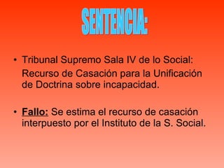 Tribunal Supremo Sala IV de lo Social: Recurso de Casación para la Unificación de Doctrina sobre incapacidad. Fallo:  Se estima el recurso de casación interpuesto por el Instituto de la S. Social. SENTENCIA: 