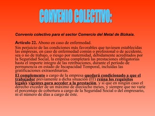 Convenio colectivo para el sector Comercio del Metal de Bizkaia. A rtículo 22.  Abono en caso de enfermedad. Sin perjuicio de las condiciones más favorables que tuviesen establecidas las empresas, en caso de enfermedad común o profesional o de accidente, sea o no de trabajo, o riesgo por maternidad, debidamente acreditados por la Seguridad Social, la empresa completará las prestaciones obligatorias hasta el importe integro de las retribuciones, durante el período de permanencia en estado de Incapacidad Temporal, incluidas las gratificaciones extraordinarias. El complemento  a cargo de la empresa  quedará condicionado a que el   trabajador  previamente a dicha situación (IT)  reúna los requisitos legales   vigentes para acceder a la prestación , y si que en ningún caso el derecho exceder de un máximo de dieciocho meses, y siempre que no varíe el porcentaje de cobertura a cargo de la Seguridad Social o del empresario, ni el número de días a cargo de éste. CONVENIO COLECTIVO: 