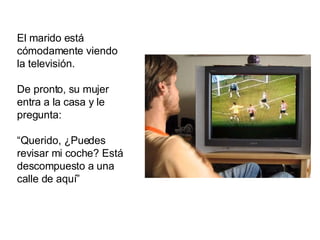 El marido está cómodamente viendo la televisión.  De pronto, su mujer entra a la casa y le pregunta: “ Querido, ¿Puedes revisar mi coche? Está descompuesto a una calle de aquí” 