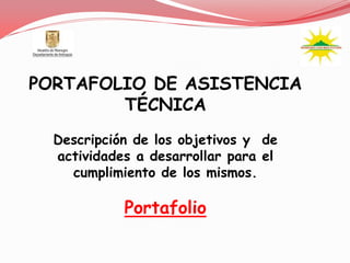 PORTAFOLIO DE ASISTENCIA
        TÉCNICA
  Descripción de los objetivos y de
  actividades a desarrollar para el
    cumplimiento de los mismos.

            Portafolio
 