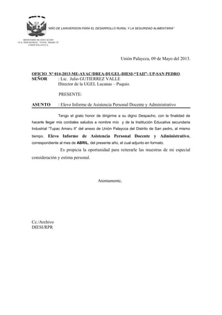 “AÑO DE LAINVERSION PARA EL DESARROLLO RURAL Y LA SEGURIDAD ALIMENTARIA”
Unión Palaycca, 09 de Mayo del 2013.
OFICIO N° 014-2013-ME-AYAC/DREA-DUGEL-DIESI-“TAII”- UP-SAN PEDRO.
SEÑOR : Lic. Julio GUTIERREZ VALLE
Director de la UGEL Lucanas – Puquio.
PRESENTE:
ASUNTO : Elevo Informe de Asistencia Personal Docente y Administrativo
Tengo el grato honor de dirigirme a su digno Despacho, con la finalidad de
hacerle llegar mis cordiales saludos a nombre mío y de la Institución Educativa secundaria
Industrial “Tupac Amaru II” del anexo de Unión Palaycca del Distrito de San pedro, al mismo
tiempo. Elevo Informe de Asistencia Personal Docente y Administrativo,
correspondiente al mes de ABRIL, del presente año, el cual adjunto en formato.
Es propicia la oportunidad para reiterarle las muestras de mi especial
consideración y estima personal.
Atentamente,
Cc./Archivo
DIESI/RPR
MINISTERIO DE EDUCACION
I.E.S. INDUSSTRIAL “TUPAC AMARU II”
UNION PALAYCCA.
 