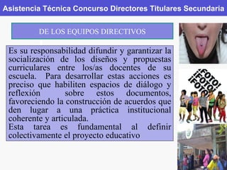 Asistencia Técnica Concurso Directores Titulares Secundaria DE LOS EQUIPOS DIRECTIVOS Es su responsabilidad difundir y garantizar la socialización de los diseños y propuestas curriculares entre los/as docentes de su escuela.  Para desarrollar estas acciones es preciso que habiliten espacios de diálogo y reflexión  sobre estos documentos, favoreciendo la construcción de acuerdos que den lugar a una práctica institucional coherente y articulada.  Esta tarea es fundamental al definir colectivamente el proyecto educativo 