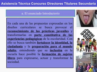 Asistencia Técnica Concurso Directores Titulares Secundaria a. El enunciado Introductorio En cada una de las propuestas expresadas en los diseños curriculares se busca provocar el  reconocimiento de las prácticas juveniles  y transformarlas en  parte constitutiva de las experiencias pedagógicas  de la escolaridad. Con ello se busca también  fortalecer la identidad, la ciudadanía  y la  preparación para el mundo adulto , entendiendo que su  inclusión  en la escuela hace posible la  formación de sujetos libres  para expresarse, actuar y transformar la sociedad. 