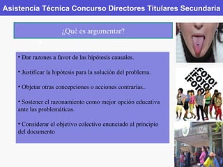 Asistencia Técnica Concurso Directores Titulares Secundaria ¿Qué es argumentar? Dar razones a favor de las hipótesis causales. Justificar la hipótesis para la solución del problema. Objetar otras concepciones o acciones contrarias.. Sostener el razonamiento como mejor opción educativa ante las problemáticas. Considerar el objetivo colectivo enunciado al principio del documento 