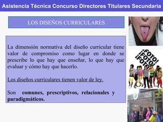 Asistencia Técnica Concurso Directores Titulares Secundaria LOS DISEÑOS CURRICULARES La dimensión normativa del diseño curricular tiene valor de compromiso como lugar en donde se prescribe lo que hay que enseñar, lo que hay que evaluar y cómo hay que hacerlo. Los diseños curriculares tienen valor de ley. Son  comunes,   prescriptivos, relacionales   y   paradigmáticos. 