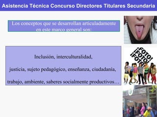 Asistencia Técnica Concurso Directores Titulares Secundaria Los conceptos que se desarrollan articuladamente en este marco general son: Inclusión, interculturalidad, justicia, sujeto pedagógico, enseñanza, ciudadanía,  trabajo, ambiente, saberes socialmente productivos… 