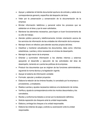Apoyar y adelantar el trámite documental oportuno de entrada y salida de la
correspondencia general y específica del despacho del área
Velar por la preservación y conservación de la documentación de la
empresa
Brindar información telefónica y personal sobre los procesos que se
adelantan en el área y que le sean solicitados.
Mantener los elementos necesarios, para lograr un buen funcionamiento de
su sitio de trabajo.
Atender público personal y telefónicamente; brindar orientación acerca de
los servicios de información de las unidades de información de la empresa
Manejar dinero en efectivo para atender asuntos propios del área.
Clasificar y mantener actualizados los documentos, tales como: informes
estadísticas, cuentas y otros necesarios en el área de desempeño.
Manejar la caja menor de la empresa
Orientar y suministrar información a los clientes internos y externos
apoyando el desarrollo y ejecución de las actividades del área de
desempeño, teniendo en cuenta las políticas de la empresa.
Producir los documentos que se originen de las funciones administrativas,
siguiendo la norma técnica y la legislación vigente.
Apoyar el sistema de información contable
Formular, ejecutar y analizar proyectos
Elabora la relación de los timbres fiscales, lo cancelado por la empresa a
proveedores, y empleados.
Realiza cuentas y ajustes necesarios relativos a la declaración de rentas.
Verifica y ajusta la correspondencia entre los montos descontados y los
cancelados.
Recibe y conforma los listados a enviar por la declaración definitiva.
Solicita reposición de chequera ante la unidad responsable.
Elabora y entrega los cheques a la unidad responsable.
Elabora las órdenes de pago y solicita su autorización ante la unidad
responsable.
 