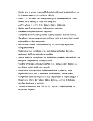 Solicita ante la unidad responsable la autorización para la reposición de los
fondos para pagos por concepto de viáticos.
Realiza conciliaciones bancarias para el ajuste entre el estado de cuenta
emitido por el banco y el saldo de la chequera
Archiva y lleva el control de los documentos de cada área.
Solicita y verifica los soportes de los gastos realizados.
Lleva el control presupuestario de gastos.
Transcribe la información operando un computador de manera eficiente.
Cumple con las normas y procedimientos en materia de seguridad integral,
establecidos por la organización.
Mantiene de manera ordenada equipo y sitio de trabajo, reportando
cualquier anomalía.
Elabora informes periódicos de las actividades realizadas. Como las
cantidades de filtros realizados y vendidos.
Apoyar en lo que se requería a los funcionarios para el subsidio escolar con
la caja de compensación correspondiente.
Celebrar en la regional los cumpleaños de los compañeros y decorar sus
puestos de trabajo según corresponda.
Anualmente estar pendiente de la inspección de bomberos y visita
higiénico-sanitaria para la licencia de funcionamiento de la empresa.
Cumplir con todas las obligaciones que adquiera con la empresa según el
Reglamento Interno de Trabajo, Código de Ética, contrato de trabajo y
demás estatutos de la sociedad.
Hacer trámites varios ante EPS, AFP y Caja de Compensación de los
empleados de planta.
 