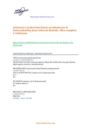 http://www.newformacion.com
NEWFORMACION.COM
Asistencia a la dirección (Curso acreditado por la
Universidad Rey Juan Carlos de Madrid) - Obra completa -
2 volúmenes
http://www.newformacion.com/course/curso-de-asistencia-a-la-
direccion/
OBTENCIÓN DE CRÉDITOS UNIVERSITARIOS ECTS
TIPO (curso/master/grado/oposición):
CURSO- UNIVERSIDAD
FRASE DESTACADA (frase que aparece debajo del nombre del curso para destacar
algún aspecto concreto o una promoción)
METODOLOGÍA (presencial/online/distancia/semipresencial)
A DISTANCIA
TITULACIÓN OFICIAL (marcar con X donde proceda):
Si X
No
EN OFERTA (marcar con X donde proceda):
Si (indicar oferta) X
No
PROVINCIA IMPARTICIÓN:
A DISTANCIA
PRECIO:
885,00€ Oferta: 495,00€
 