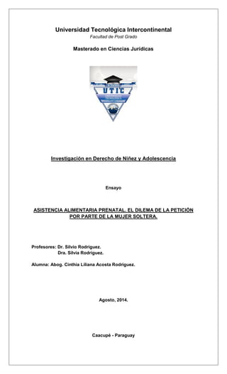 Universidad Tecnológica Intercontinental 
Facultad de Post Grado 
Masterado en Ciencias Jurídicas 
Investigación en Derecho de Niñez y Adolescencia 
Ensayo 
ASISTENCIA ALIMENTARIA PRENATAL. EL DILEMA DE LA PETICIÓN POR PARTE DE LA MUJER SOLTERA. 
Profesores: Dr. Silvio Rodríguez. 
Dra. Silvia Rodríguez. 
Alumna: Abog. Cinthia Liliana Acosta Rodríguez. 
Agosto, 2014. 
Caacupé - Paraguay 
 