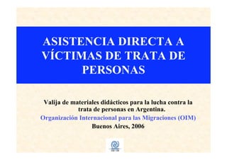 ASISTENCIA DIRECTA A
VÍCTIMAS DE TRATA DE
PERSONAS
Valija de materiales didácticos para la lucha contra la
trata de personas en Argentina.
Organización Internacional para las Migraciones (OIM)
Buenos Aires, 2006
 