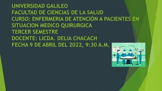 UNIVERSIDAD GALILEO
FACULTAD DE CIENCIAS DE LA SALUD
CURSO: ENFERMERIA DE ATENCIÒN A PACIENTES EN
SITUACION MEDICO QUIRURGICA
TERCER SEMESTRE
DOCENTE: LICDA. DELIA CHACACH
FECHA 9 DE ABRIL DEL 2022, 9:30 A.M.
 