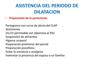 ASISTENCIA DEL PERIODO DE 
DILATACION 
• Preparación de la parturienta 
Partograma con curva de alerta del CLAP 
Vestimenta 
Vía EV permeable con (dextrosa al 5%) 
Suspensión de alimentos 
Higiene corporal 
Preparación preliminar del periné 
Preparación psicofísica 
Evitar la anestesia y analgesia 
Fomentar la presencia del esposo o un familiar 
 