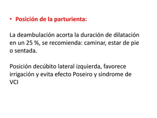 • Posición de la parturienta: 
La deambulación acorta la duración de dilatación 
en un 25 %, se recomienda: caminar, estar de pie 
o sentada. 
Posición decúbito lateral izquierda, favorece 
irrigación y evita efecto Poseiro y sindrome de 
VCI 
 